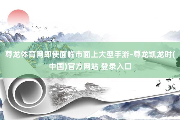 尊龙体育网即使面临市面上大型手游-尊龙凯龙时(中国)官方网站 登录入口