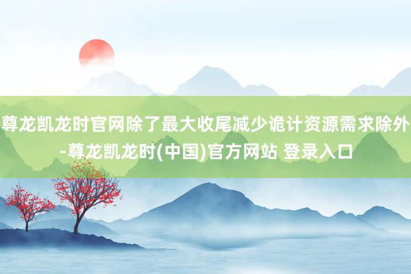 尊龙凯龙时官网除了最大收尾减少诡计资源需求除外-尊龙凯龙时(中国)官方网站 登录入口
