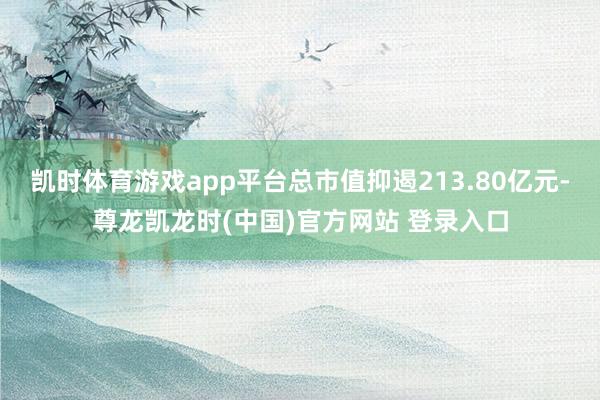 凯时体育游戏app平台总市值抑遏213.80亿元-尊龙凯龙时(中国)官方网站 登录入口
