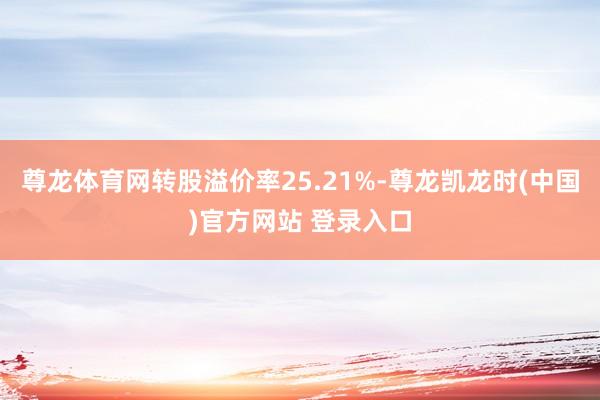 尊龙体育网转股溢价率25.21%-尊龙凯龙时(中国)官方网站 登录入口