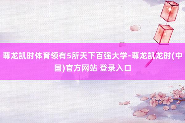 尊龙凯时体育领有5所天下百强大学-尊龙凯龙时(中国)官方网站 登录入口