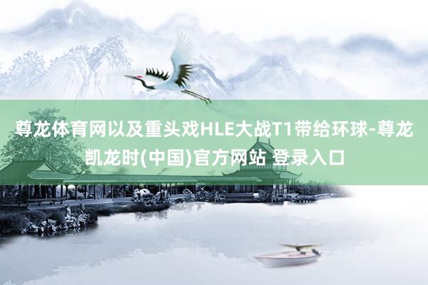 尊龙体育网以及重头戏HLE大战T1带给环球-尊龙凯龙时(中国)官方网站 登录入口