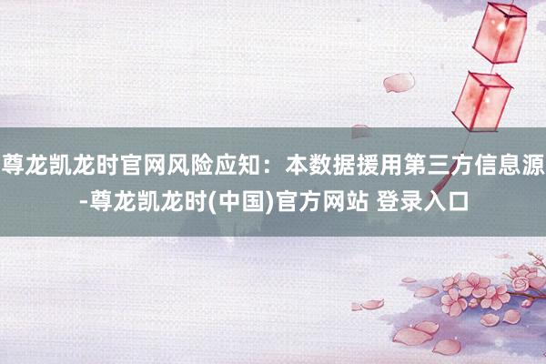 尊龙凯龙时官网风险应知：本数据援用第三方信息源-尊龙凯龙时(中国)官方网站 登录入口