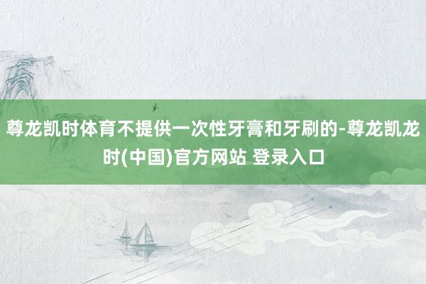 尊龙凯时体育不提供一次性牙膏和牙刷的-尊龙凯龙时(中国)官方网站 登录入口
