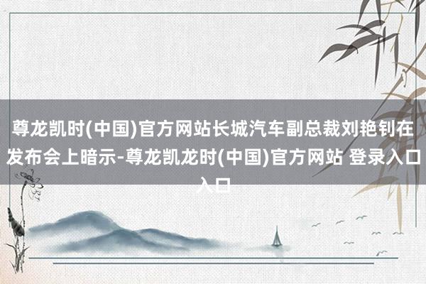 尊龙凯时(中国)官方网站长城汽车副总裁刘艳钊在发布会上暗示-尊龙凯龙时(中国)官方网站 登录入口