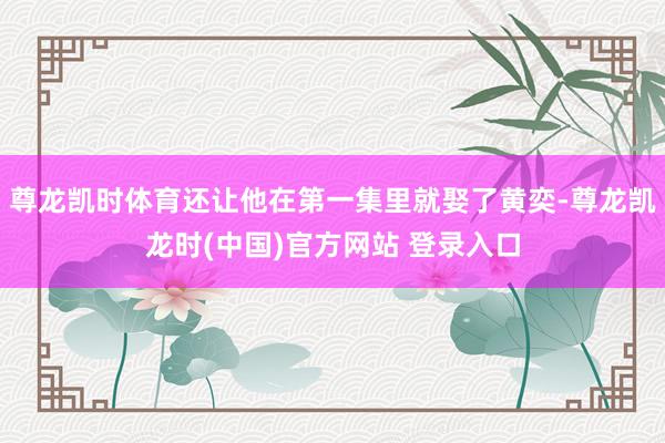 尊龙凯时体育还让他在第一集里就娶了黄奕-尊龙凯龙时(中国)官方网站 登录入口