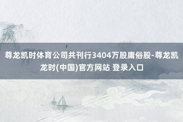 尊龙凯时体育公司共刊行3404万股庸俗股-尊龙凯龙时(中国)官方网站 登录入口
