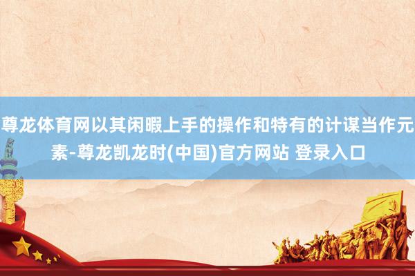 尊龙体育网以其闲暇上手的操作和特有的计谋当作元素-尊龙凯龙时(中国)官方网站 登录入口