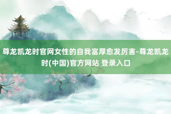尊龙凯龙时官网女性的自我富厚愈发厉害-尊龙凯龙时(中国)官方网站 登录入口