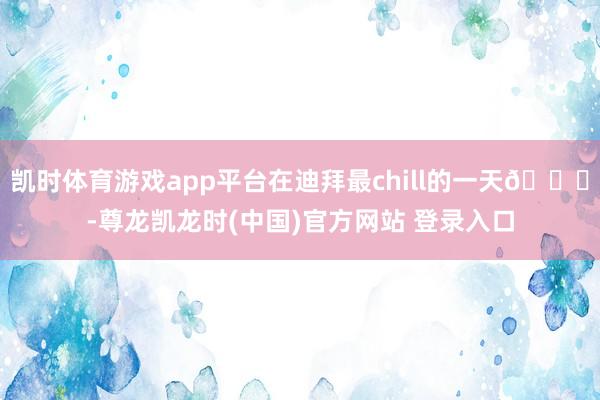 凯时体育游戏app平台在迪拜最chill的一天🌊-尊龙凯龙时(中国)官方网站 登录入口