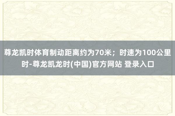 尊龙凯时体育制动距离约为70米；时速为100公里时-尊龙凯龙时(中国)官方网站 登录入口