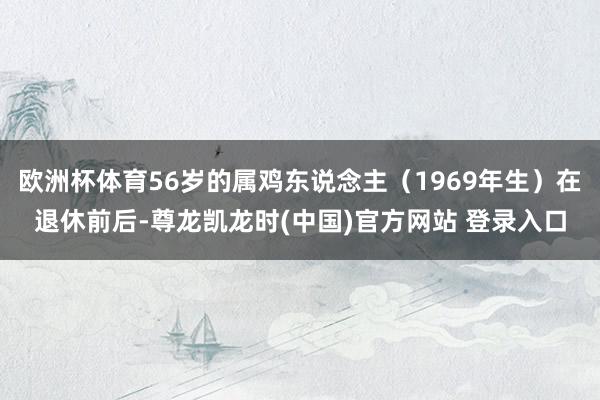 欧洲杯体育56岁的属鸡东说念主（1969年生）在退休前后-尊龙凯龙时(中国)官方网站 登录入口