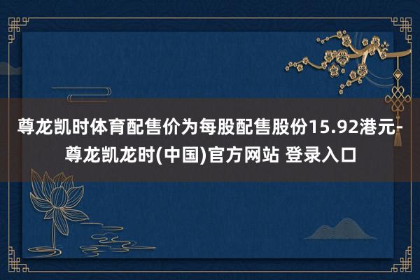 尊龙凯时体育配售价为每股配售股份15.92港元-尊龙凯龙时(中国)官方网站 登录入口