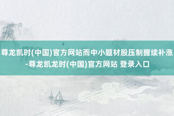 尊龙凯时(中国)官方网站而中小题材股压制握续补涨-尊龙凯龙时(中国)官方网站 登录入口