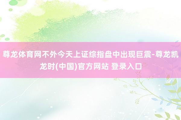 尊龙体育网不外今天上证综指盘中出现巨震-尊龙凯龙时(中国)官方网站 登录入口