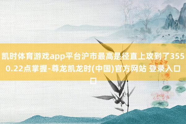 凯时体育游戏app平台沪市最高是径直上攻到了3550.22点掌握-尊龙凯龙时(中国)官方网站 登录入口