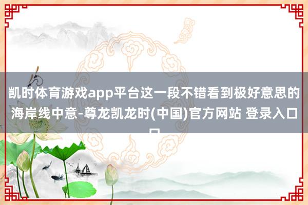 凯时体育游戏app平台这一段不错看到极好意思的海岸线中意-尊龙凯龙时(中国)官方网站 登录入口
