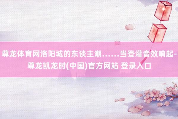 尊龙体育网洛阳城的东谈主潮……当登灌音效响起-尊龙凯龙时(中国)官方网站 登录入口