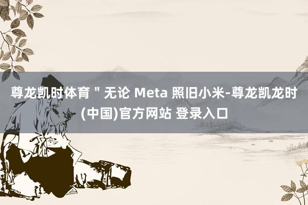 尊龙凯时体育"无论 Meta 照旧小米-尊龙凯龙时(中国)官方网站 登录入口