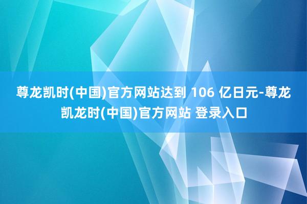 尊龙凯时(中国)官方网站达到 106 亿日元-尊龙凯龙时(中国)官方网站 登录入口