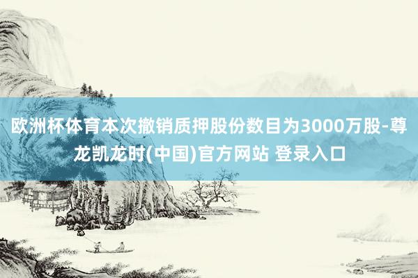 欧洲杯体育本次撤销质押股份数目为3000万股-尊龙凯龙时(中国)官方网站 登录入口