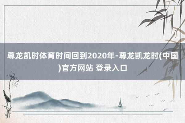尊龙凯时体育　　时间回到2020年-尊龙凯龙时(中国)官方网站 登录入口