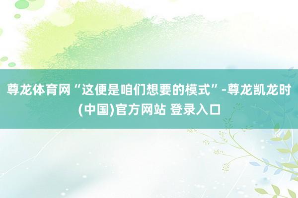 尊龙体育网“这便是咱们想要的模式”-尊龙凯龙时(中国)官方网站 登录入口