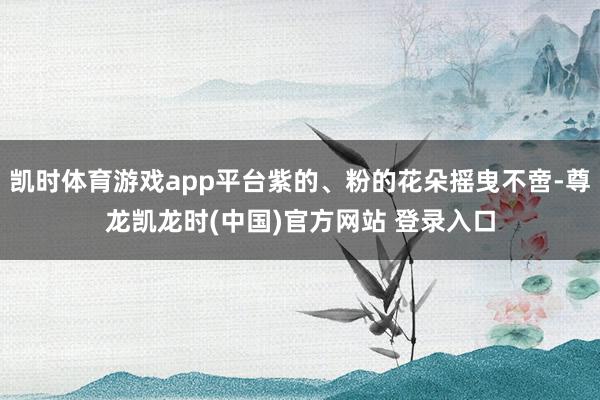 凯时体育游戏app平台紫的、粉的花朵摇曳不啻-尊龙凯龙时(中国)官方网站 登录入口