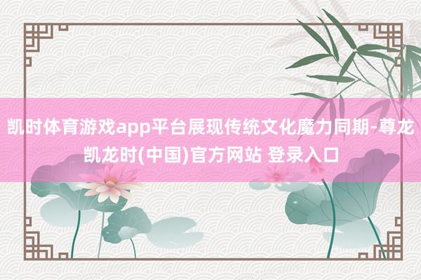 凯时体育游戏app平台展现传统文化魔力同期-尊龙凯龙时(中国)官方网站 登录入口