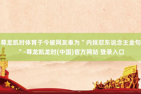 尊龙凯时体育于今被网友奉为＂内娱怼东说念主金句＂-尊龙凯龙时(中国)官方网站 登录入口