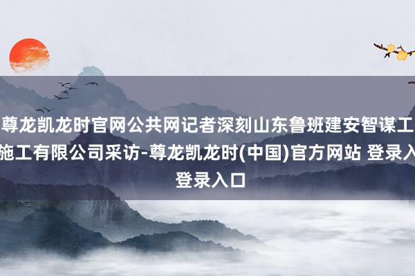 尊龙凯龙时官网公共网记者深刻山东鲁班建安智谋工程施工有限公司采访-尊龙凯龙时(中国)官方网站 登录入口