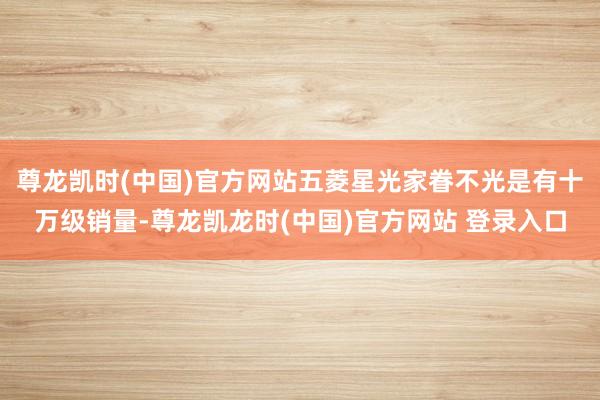 尊龙凯时(中国)官方网站五菱星光家眷不光是有十万级销量-尊龙凯龙时(中国)官方网站 登录入口