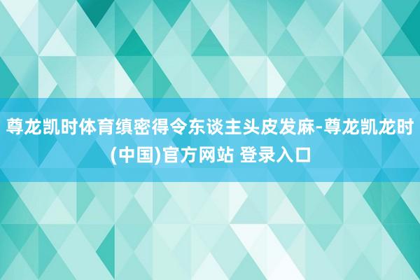 尊龙凯时体育缜密得令东谈主头皮发麻-尊龙凯龙时(中国)官方网站 登录入口