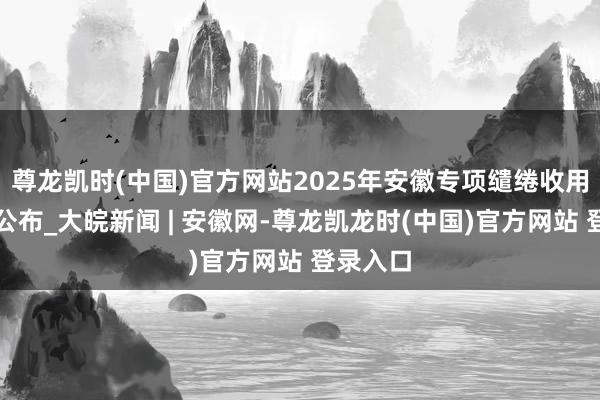 尊龙凯时(中国)官方网站2025年安徽专项缱绻收用分数线公布_大皖新闻 | 安徽网-尊龙凯龙时(中国)官方网站 登录入口