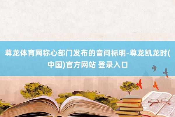尊龙体育网称心部门发布的音问标明-尊龙凯龙时(中国)官方网站 登录入口