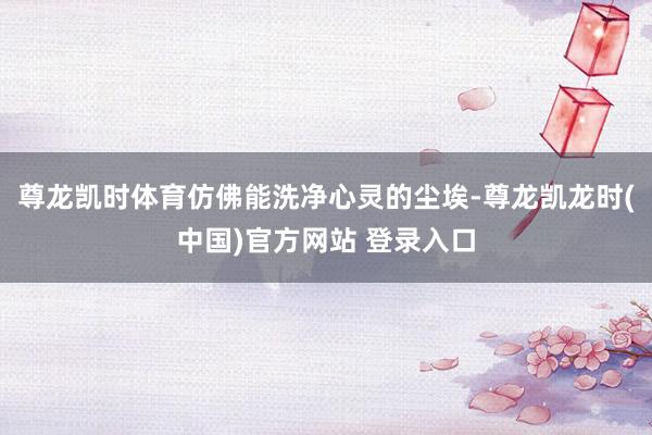 尊龙凯时体育仿佛能洗净心灵的尘埃-尊龙凯龙时(中国)官方网站 登录入口