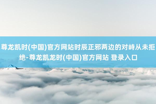 尊龙凯时(中国)官方网站时辰正邪两边的对峙从未拒绝-尊龙凯龙时(中国)官方网站 登录入口