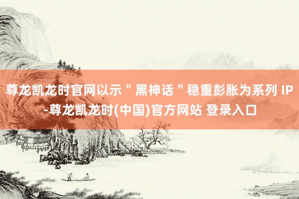 尊龙凯龙时官网以示＂黑神话＂稳重彭胀为系列 IP-尊龙凯龙时(中国)官方网站 登录入口