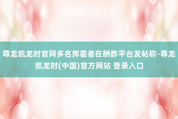 尊龙凯龙时官网多名挥霍者在酬酢平台发帖称-尊龙凯龙时(中国)官方网站 登录入口