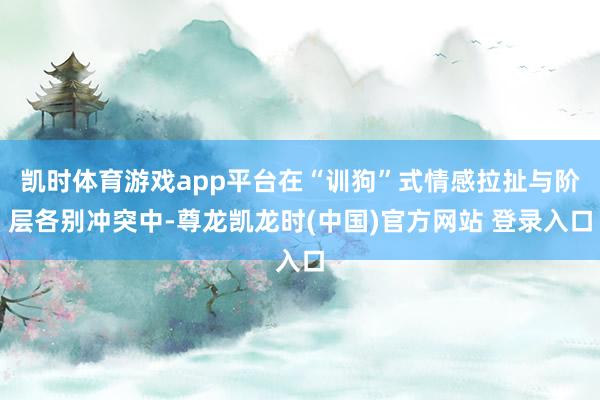 凯时体育游戏app平台在“训狗”式情感拉扯与阶层各别冲突中-尊龙凯龙时(中国)官方网站 登录入口