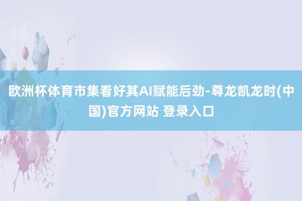 欧洲杯体育市集看好其AI赋能后劲-尊龙凯龙时(中国)官方网站 登录入口
