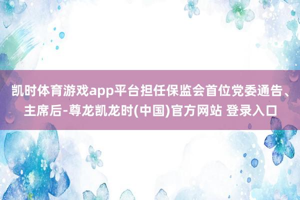 凯时体育游戏app平台担任保监会首位党委通告、主席后-尊龙凯龙时(中国)官方网站 登录入口