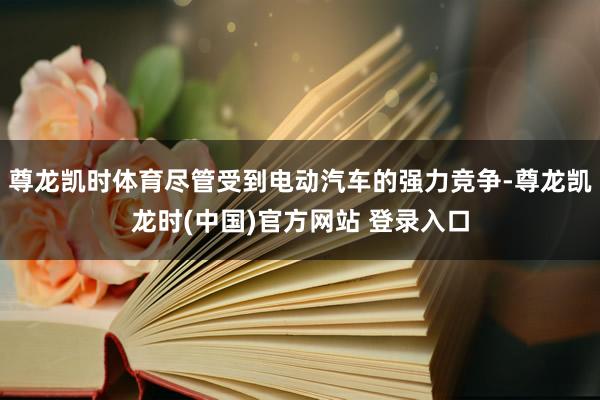 尊龙凯时体育尽管受到电动汽车的强力竞争-尊龙凯龙时(中国)官方网站 登录入口