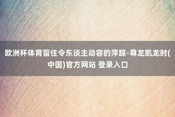 欧洲杯体育留住令东谈主动容的萍踪-尊龙凯龙时(中国)官方网站 登录入口