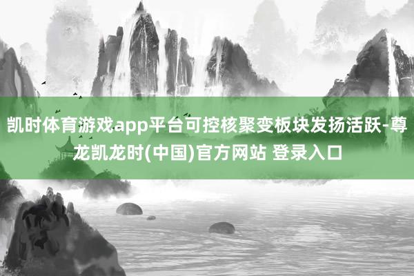 凯时体育游戏app平台可控核聚变板块发扬活跃-尊龙凯龙时(中国)官方网站 登录入口