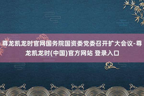 尊龙凯龙时官网国务院国资委党委召开扩大会议-尊龙凯龙时(中国)官方网站 登录入口