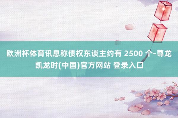 欧洲杯体育讯息称债权东谈主约有 2500 个-尊龙凯龙时(中国)官方网站 登录入口