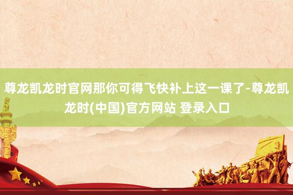 尊龙凯龙时官网那你可得飞快补上这一课了-尊龙凯龙时(中国)官方网站 登录入口