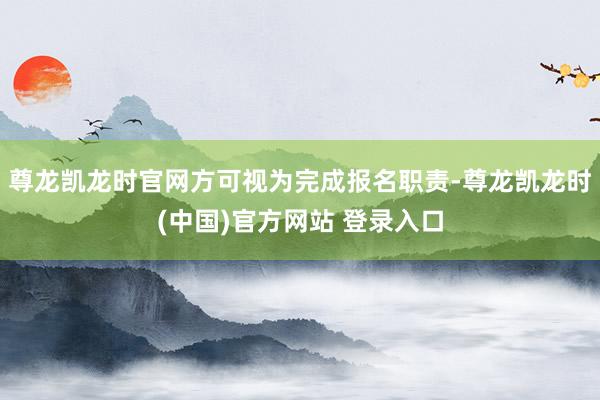 尊龙凯龙时官网方可视为完成报名职责-尊龙凯龙时(中国)官方网站 登录入口
