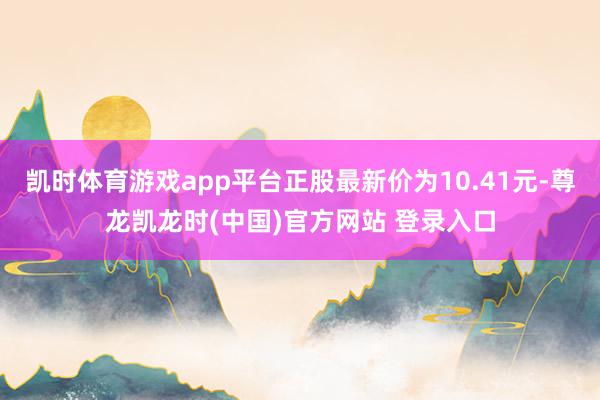 凯时体育游戏app平台正股最新价为10.41元-尊龙凯龙时(中国)官方网站 登录入口